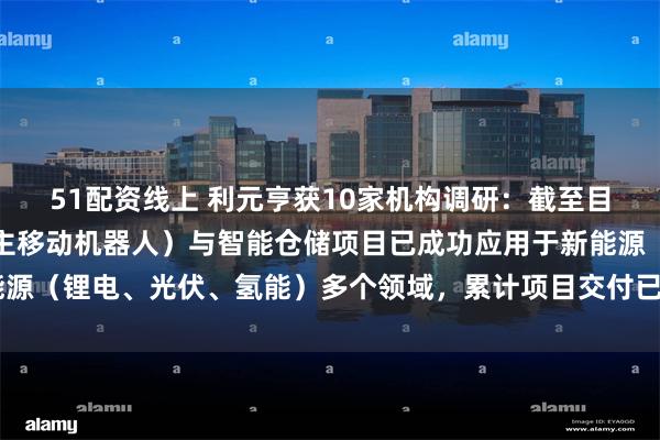 51配资线上 利元亨获10家机构调研：截至目前，公司智慧物流（自主移动机器人）与智能仓储项目已成功应用于新能源（锂电、光伏、氢能）多个领域，累计项目交付已超20亿（附调研问答）