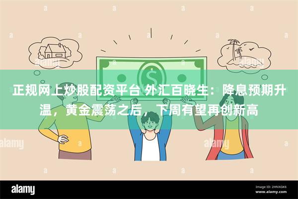 正规网上炒股配资平台 外汇百晓生：降息预期升温，黄金震荡之后，下周有望再创新高