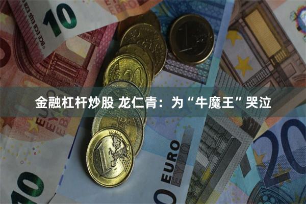 金融杠杆炒股 龙仁青：为“牛魔王”哭泣