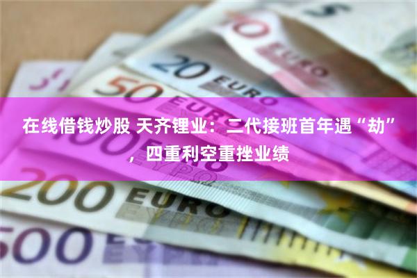 在线借钱炒股 天齐锂业：二代接班首年遇“劫”，四重利空重挫业绩