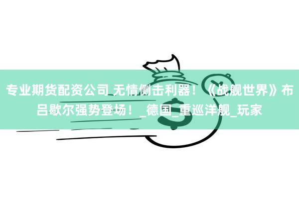 专业期货配资公司 无情侧击利器！《战舰世界》布吕歇尔强势登场！_德国_重巡洋舰_玩家