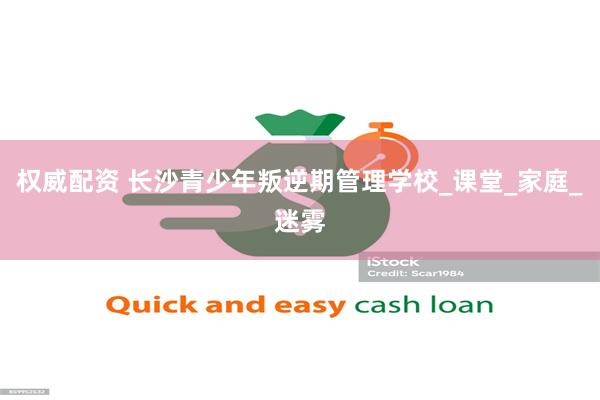 权威配资 长沙青少年叛逆期管理学校_课堂_家庭_迷雾
