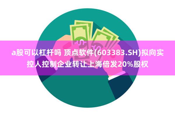 a股可以杠杆吗 顶点软件(603383.SH)拟向实控人控制企业转让上海倍发20%股权