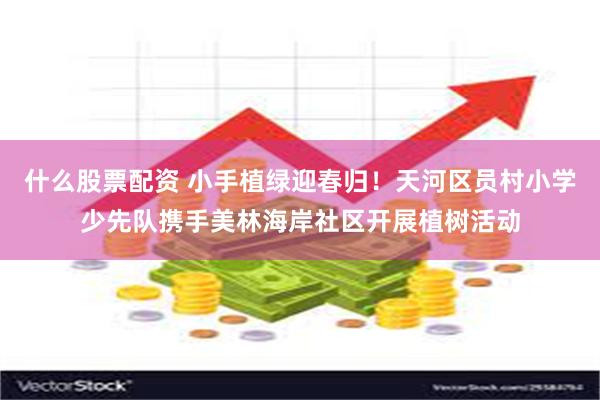 什么股票配资 小手植绿迎春归！天河区员村小学少先队携手美林海岸社区开展植树活动
