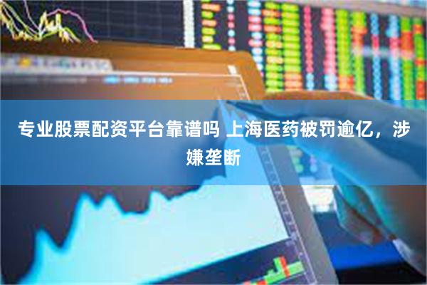 专业股票配资平台靠谱吗 上海医药被罚逾亿，涉嫌垄断