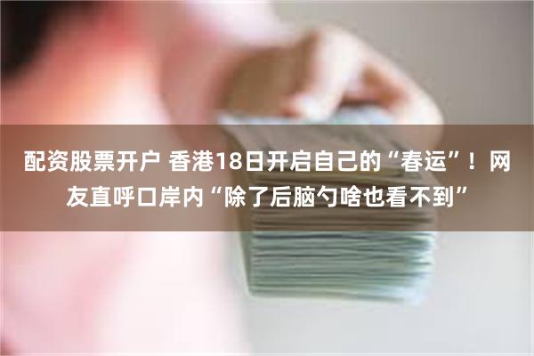 配资股票开户 香港18日开启自己的“春运”！网友直呼口岸内“除了后脑勺啥也看不到”