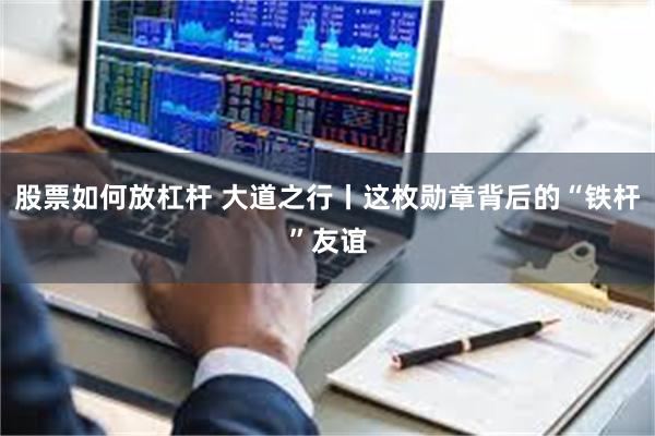 股票如何放杠杆 大道之行丨这枚勋章背后的“铁杆”友谊