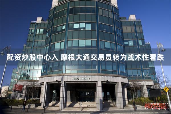 配资炒股中心入 摩根大通交易员转为战术性看跌