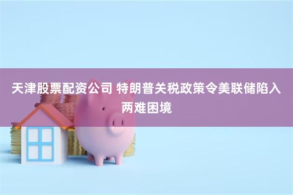 天津股票配资公司 特朗普关税政策令美联储陷入两难困境