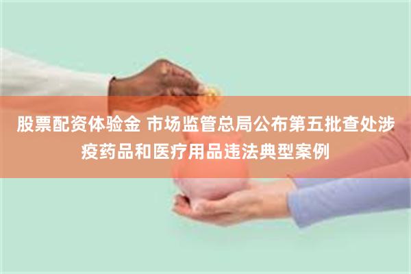 股票配资体验金 市场监管总局公布第五批查处涉疫药品和医疗用品违法典型案例