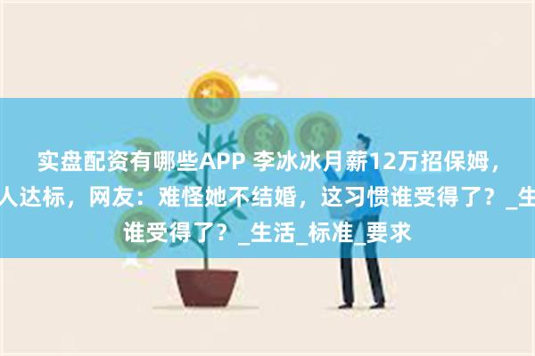 实盘配资有哪些APP 李冰冰月薪12万招保姆，百余份简历无人达标，网友：难怪她不结婚，这习惯谁受得了？_生活_标准_要求