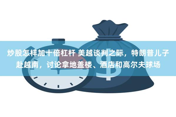 炒股怎样加十倍杠杆 美越谈判之际，特朗普儿子赴越南，讨论拿地盖楼、酒店和高尔夫球场