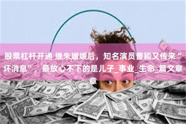 股票杠杆开通 继朱媛媛后，知名演员曹颖又传来“坏消息”，最放心不下的是儿子_事业_生命_篇文章