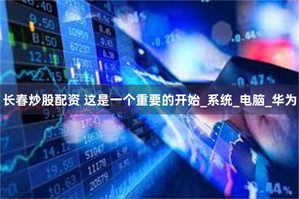 长春炒股配资 这是一个重要的开始_系统_电脑_华为