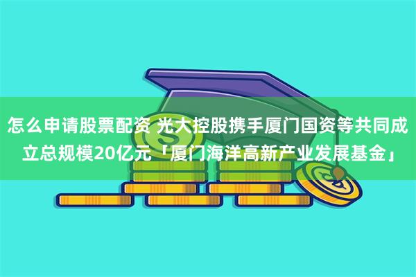 怎么申请股票配资 光大控股携手厦门国资等共同成立总规模20亿元「厦门海洋高新产业发展基金」