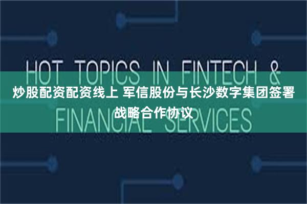 炒股配资配资线上 军信股份与长沙数字集团签署战略合作协议