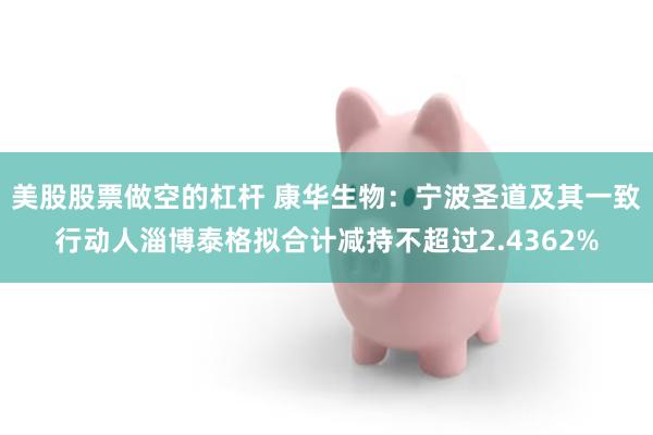 美股股票做空的杠杆 康华生物：宁波圣道及其一致行动人淄博泰格拟合计减持不超过2.4362%