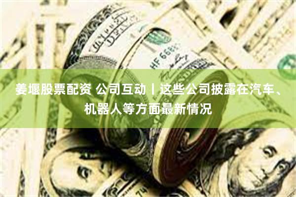 姜堰股票配资 公司互动丨这些公司披露在汽车、机器人等方面最新情况