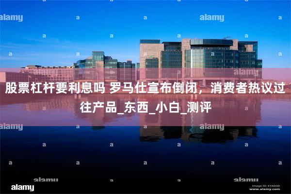 股票杠杆要利息吗 罗马仕宣布倒闭，消费者热议过往产品_东西_小白_测评