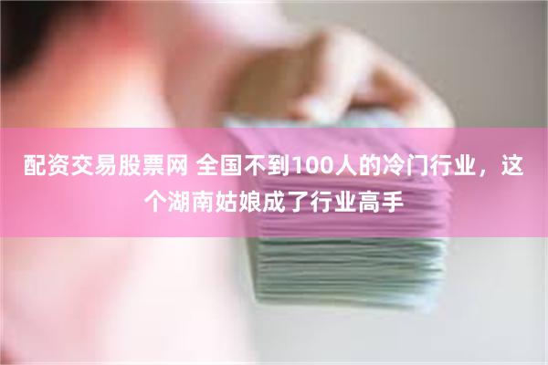 配资交易股票网 全国不到100人的冷门行业，这个湖南姑娘成了行业高手