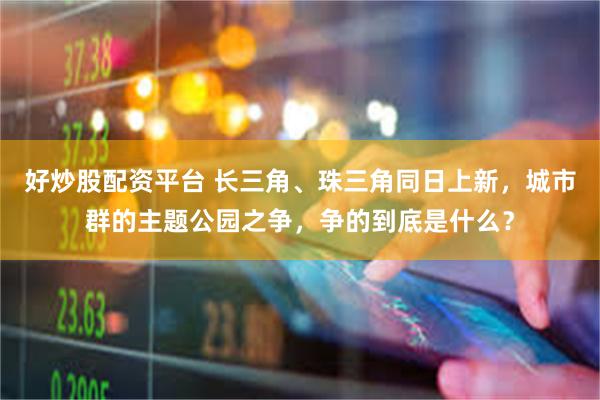 好炒股配资平台 长三角、珠三角同日上新，城市群的主题公园之争，争的到底是什么？