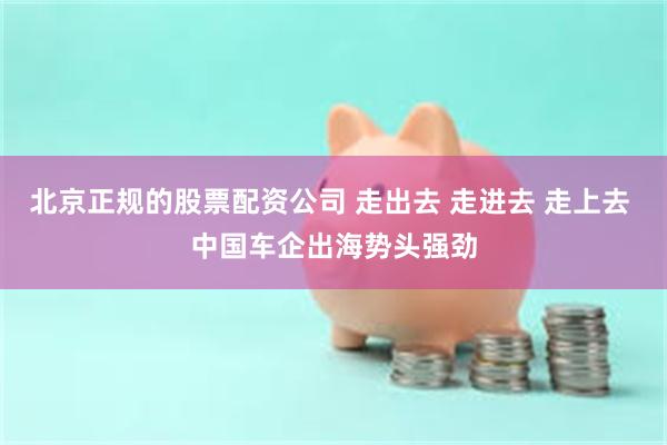 北京正规的股票配资公司 走出去 走进去 走上去 中国车企出海势头强劲
