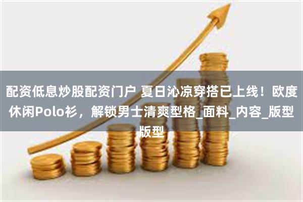 配资低息炒股配资门户 夏日沁凉穿搭已上线！欧度休闲Polo衫，解锁男士清爽型格_面料_内容_版型