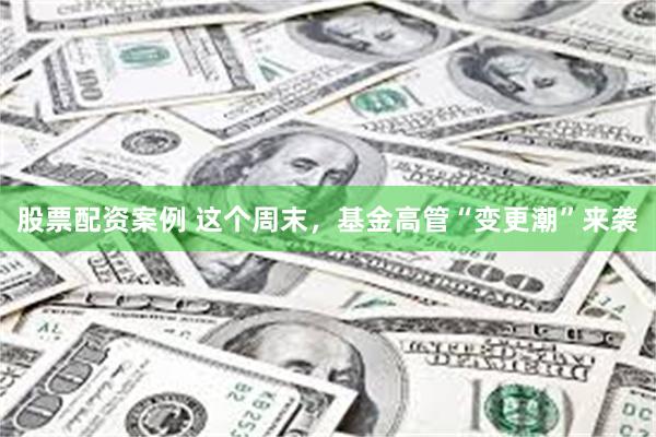 股票配资案例 这个周末，基金高管“变更潮”来袭