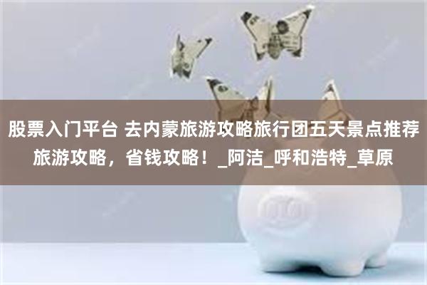 股票入门平台 去内蒙旅游攻略旅行团五天景点推荐旅游攻略，省钱攻略！_阿洁_呼和浩特_草原
