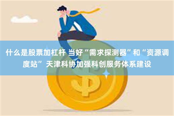 什么是股票加杠杆 当好“需求探测器”和“资源调度站” 天津科协加强科创服务体系建设