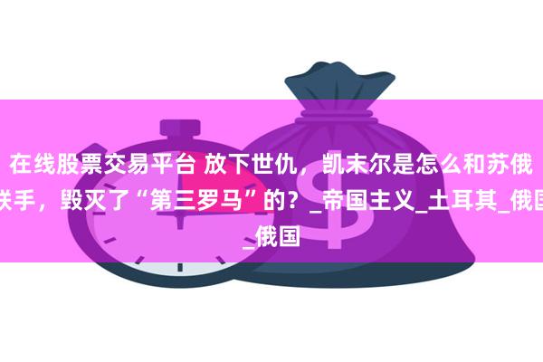 在线股票交易平台 放下世仇，凯末尔是怎么和苏俄联手，毁灭了“第三罗马”的？_帝国主义_土耳其_俄国