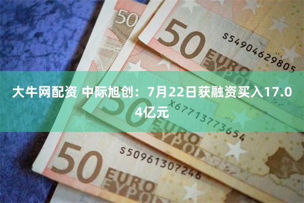 大牛网配资 中际旭创：7月22日获融资买入17.04亿元