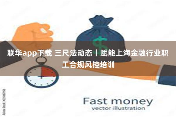 联华app下载 三尺法动态丨赋能上海金融行业职工合规风控培训
