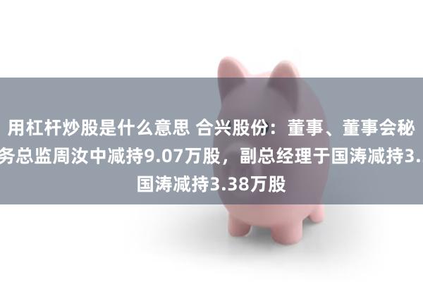 用杠杆炒股是什么意思 合兴股份：董事、董事会秘书兼财务总监周汝中减持9.07万股，副总经理于国涛减持3.38万股