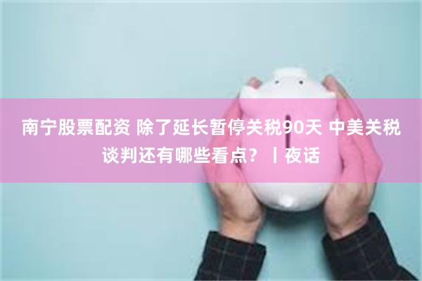 南宁股票配资 除了延长暂停关税90天 中美关税谈判还有哪些看点？丨夜话