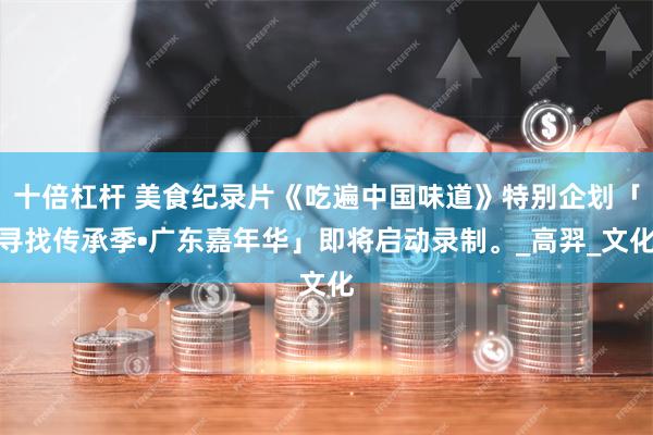 十倍杠杆 美食纪录片《吃遍中国味道》特别企划「寻找传承季•广东嘉年华」即将启动录制。_高羿_文化