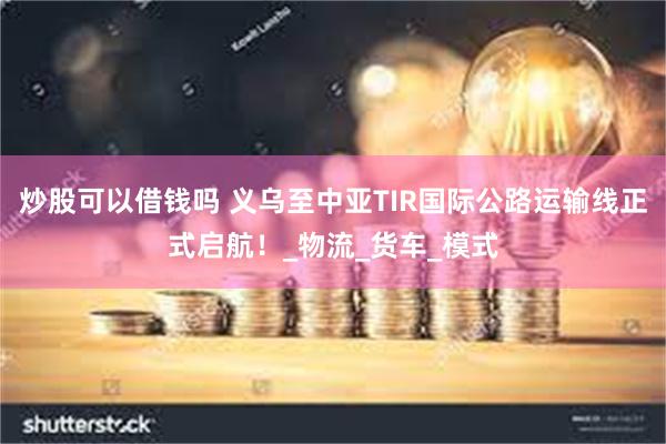 炒股可以借钱吗 义乌至中亚TIR国际公路运输线正式启航！_物流_货车_模式
