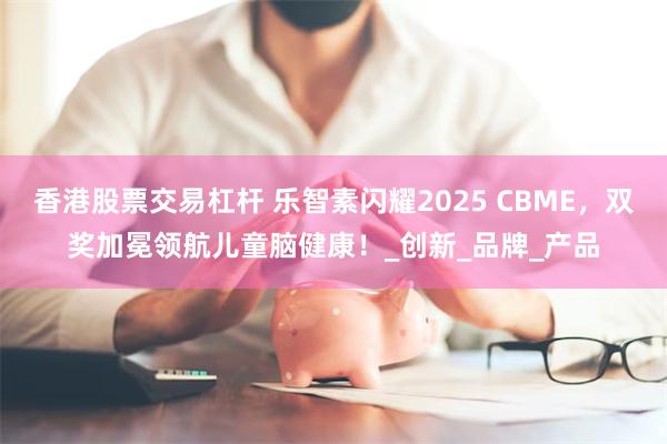 香港股票交易杠杆 乐智素闪耀2025 CBME，双奖加冕领航儿童脑健康！_创新_品牌_产品