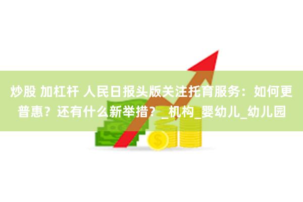 炒股 加杠杆 人民日报头版关注托育服务：如何更普惠？还有什么新举措？_机构_婴幼儿_幼儿园
