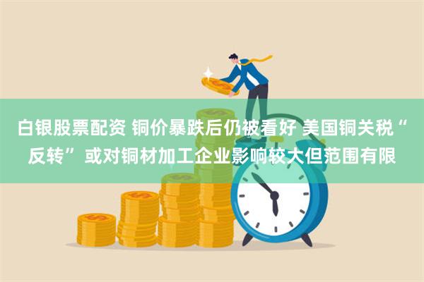 白银股票配资 铜价暴跌后仍被看好 美国铜关税“反转” 或对铜材加工企业影响较大但范围有限