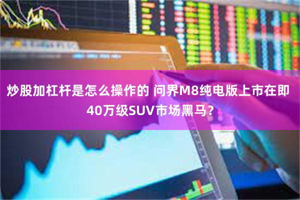 炒股加杠杆是怎么操作的 问界M8纯电版上市在即 40万级SUV市场黑马？