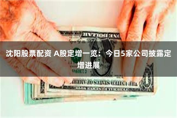 沈阳股票配资 A股定增一览：今日5家公司披露定增进展