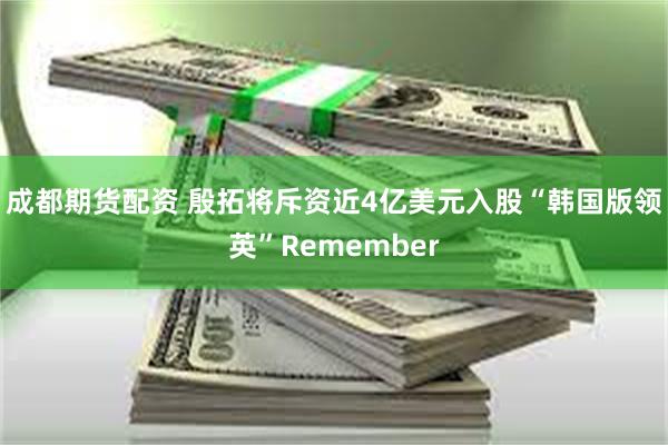 成都期货配资 殷拓将斥资近4亿美元入股“韩国版领英”Remember