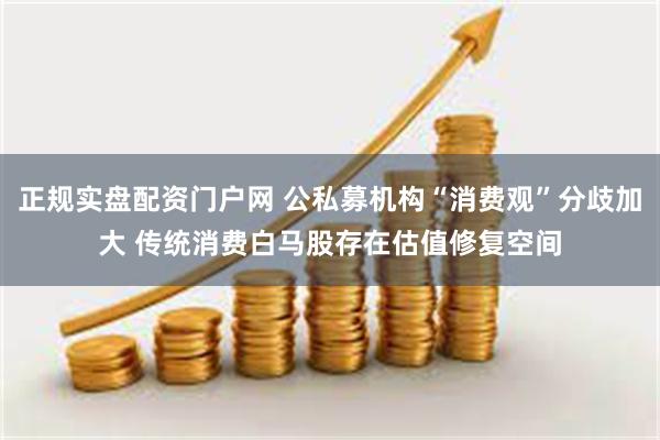 正规实盘配资门户网 公私募机构“消费观”分歧加大 传统消费白马股存在估值修复空间