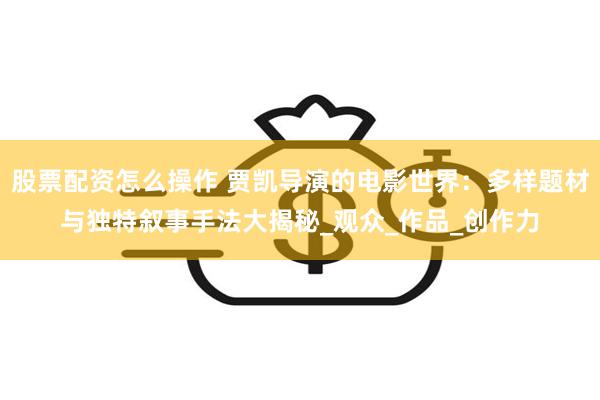 股票配资怎么操作 贾凯导演的电影世界：多样题材与独特叙事手法大揭秘_观众_作品_创作力