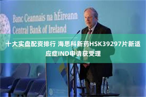 十大实盘配资排行 海思科新药HSK39297片新适应症IND申请获受理
