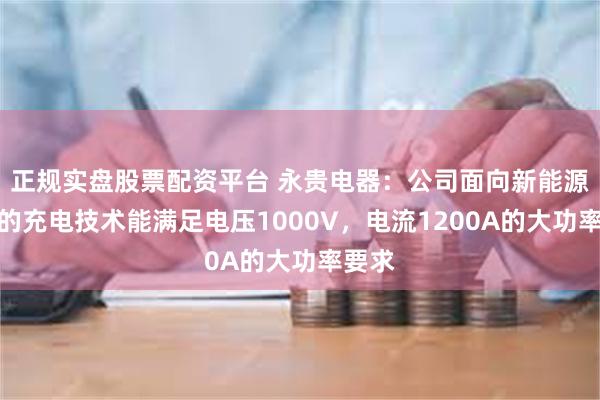 正规实盘股票配资平台 永贵电器：公司面向新能源汽车的充电技术能满足电压1000V，电流1200A的大功率要求