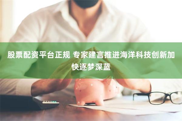 股票配资平台正规 专家建言推进海洋科技创新加快逐梦深蓝