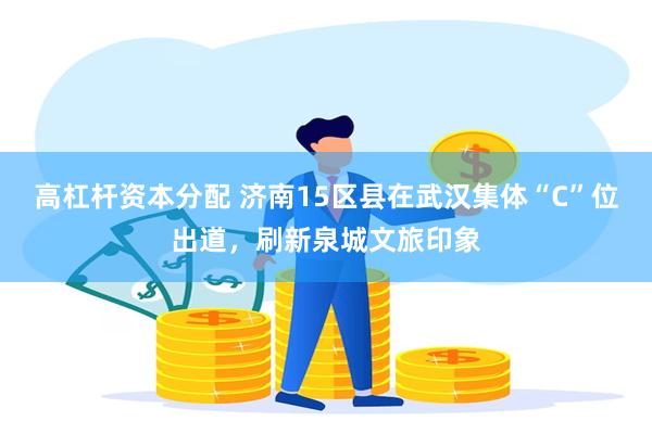 高杠杆资本分配 济南15区县在武汉集体“C”位出道，刷新泉城文旅印象
